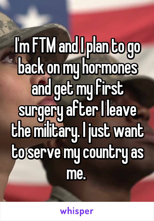 I'm FTM and I plan to go back on my hormones and get my first surgery after I leave the military. I just want to serve my country as me. 