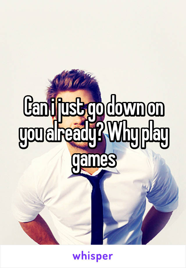 Can i just go down on you already? Why play games