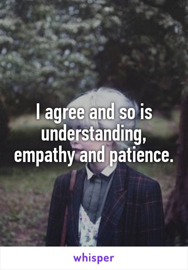 I agree and so is understanding, empathy and patience.