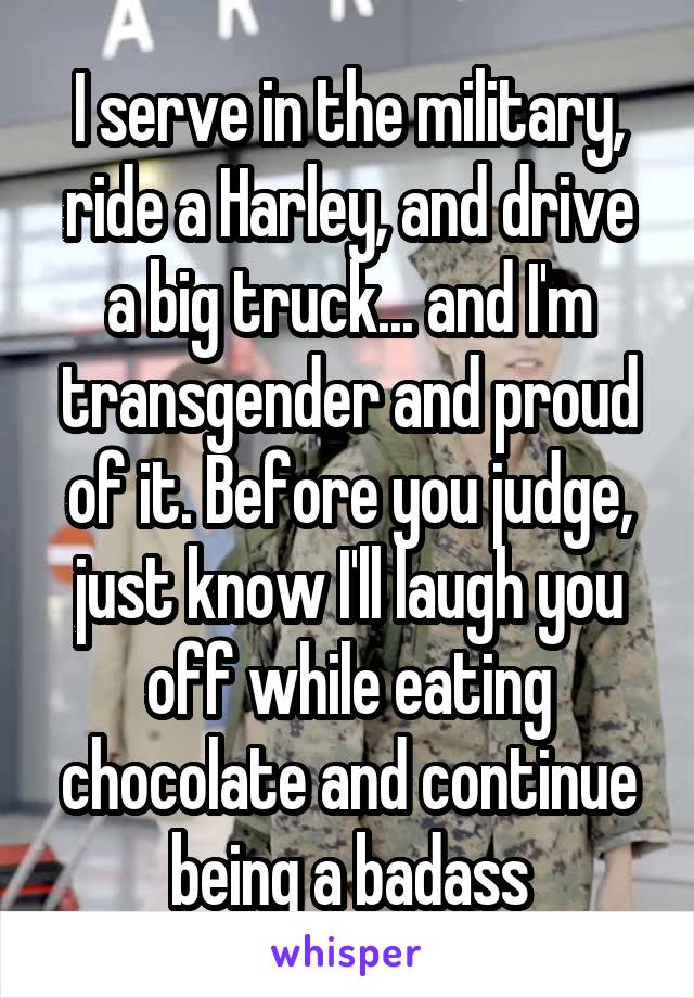 I serve in the military, ride a Harley, and drive a big truck... and I'm transgender and proud of it. Before you judge, just know I'll laugh you off while eating chocolate and continue being a badass