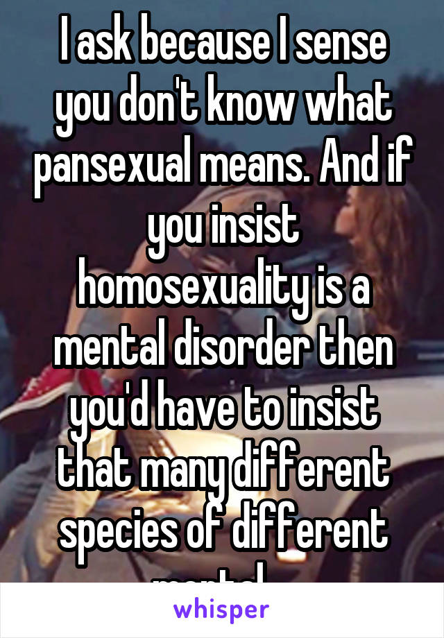 I ask because I sense you don't know what pansexual means. And if you insist homosexuality is a mental disorder then you'd have to insist that many different species of different mental ...