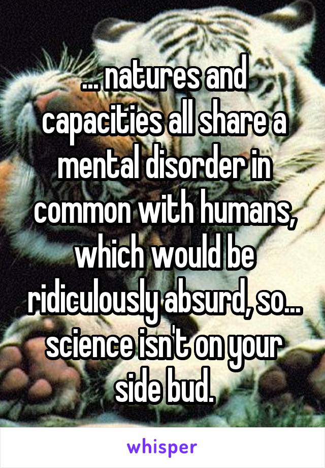 ... natures and capacities all share a mental disorder in common with humans, which would be ridiculously absurd, so... science isn't on your side bud.