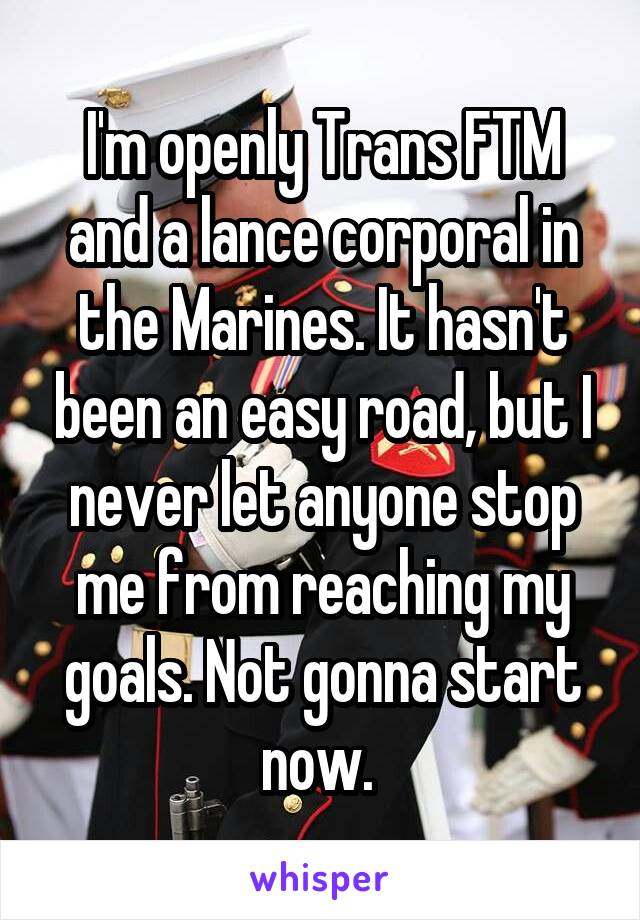 I'm openly Trans FTM and a lance corporal in the Marines. It hasn't been an easy road, but I never let anyone stop me from reaching my goals. Not gonna start now. 