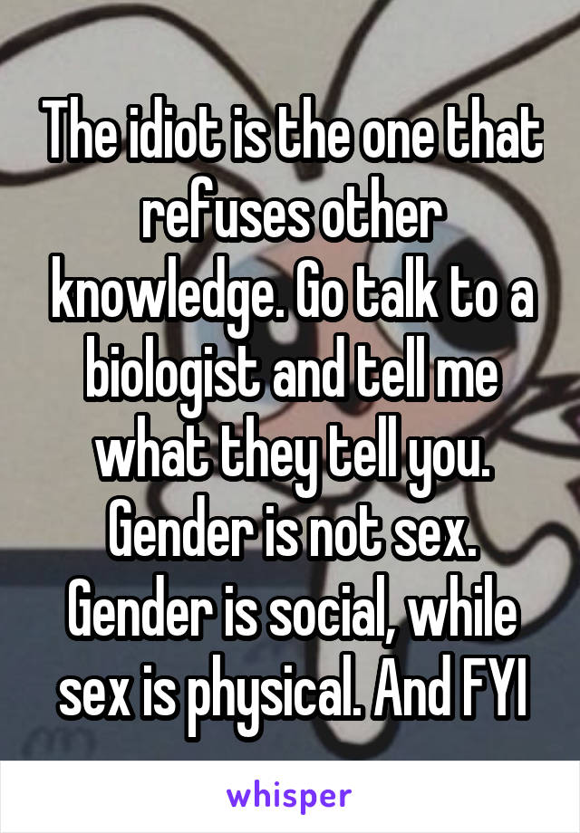 The idiot is the one that refuses other knowledge. Go talk to a biologist and tell me what they tell you. Gender is not sex. Gender is social, while sex is physical. And FYI