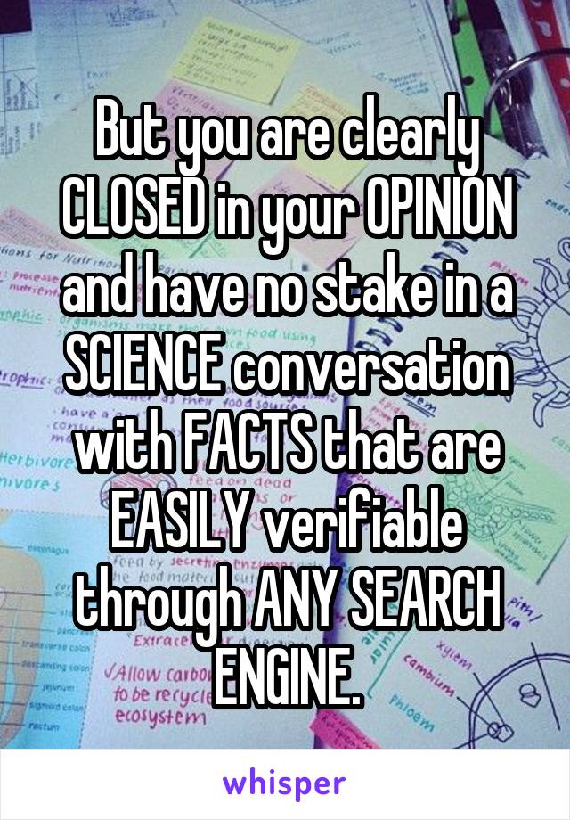 But you are clearly CLOSED in your OPINION and have no stake in a SCIENCE conversation with FACTS that are EASILY verifiable through ANY SEARCH ENGINE.