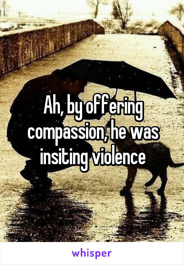 Ah, by offering compassion, he was insiting violence