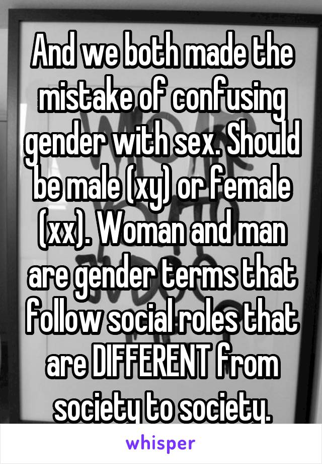 And we both made the mistake of confusing gender with sex. Should be male (xy) or female (xx). Woman and man are gender terms that follow social roles that are DIFFERENT from society to society.