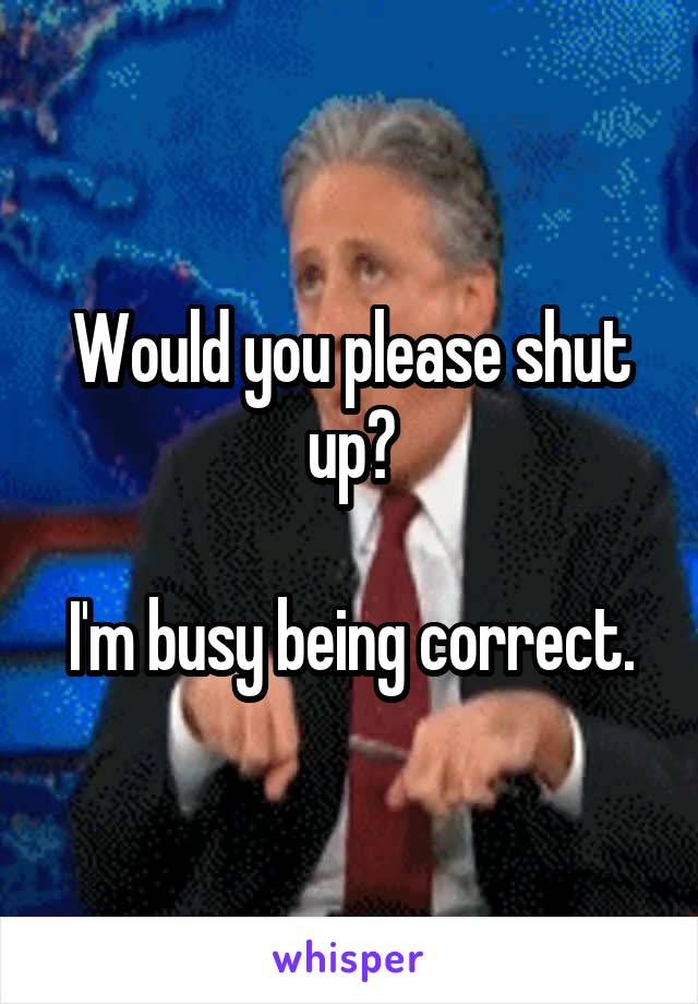 Would you please shut up?

I'm busy being correct.