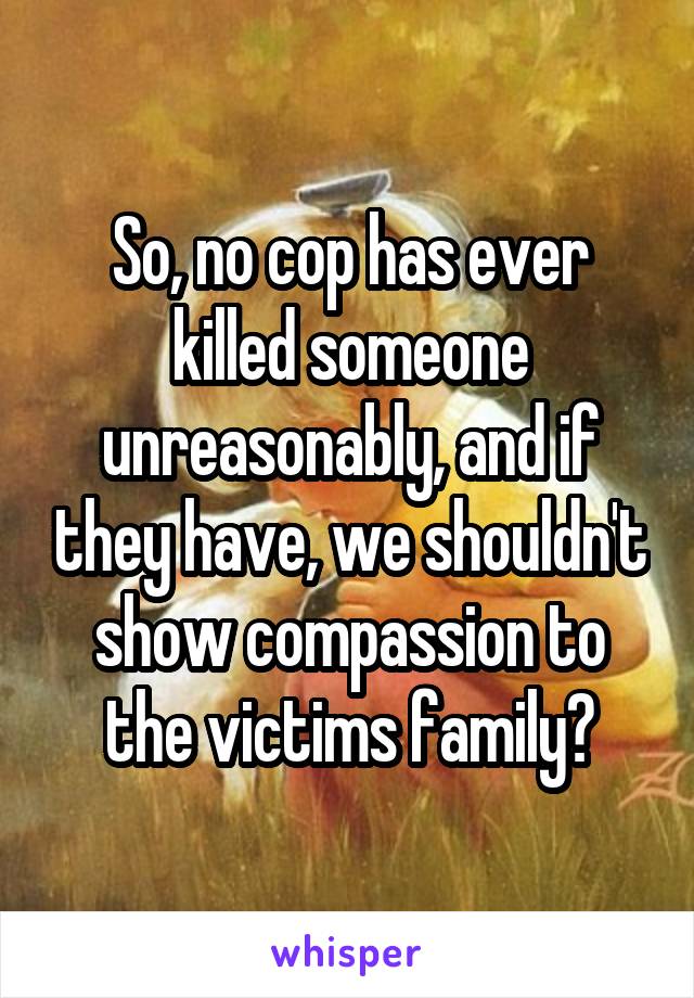 So, no cop has ever killed someone unreasonably, and if they have, we shouldn't show compassion to the victims family?