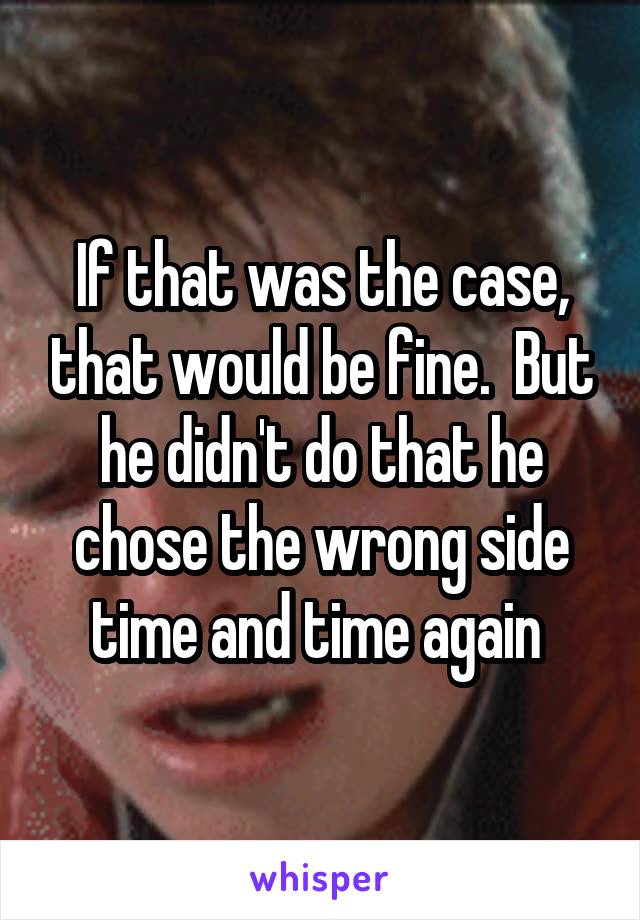 If that was the case, that would be fine.  But he didn't do that he chose the wrong side time and time again 
