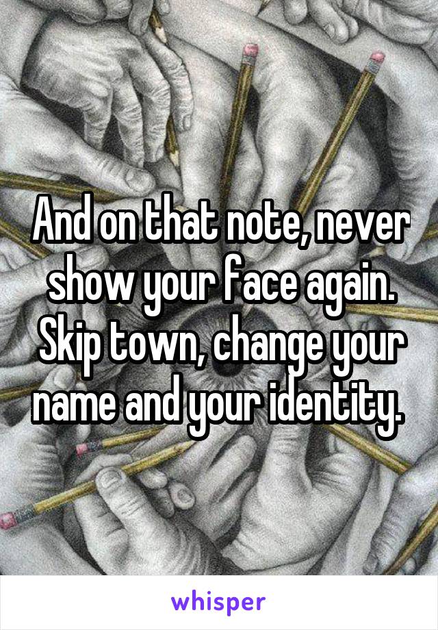 And on that note, never show your face again. Skip town, change your name and your identity. 