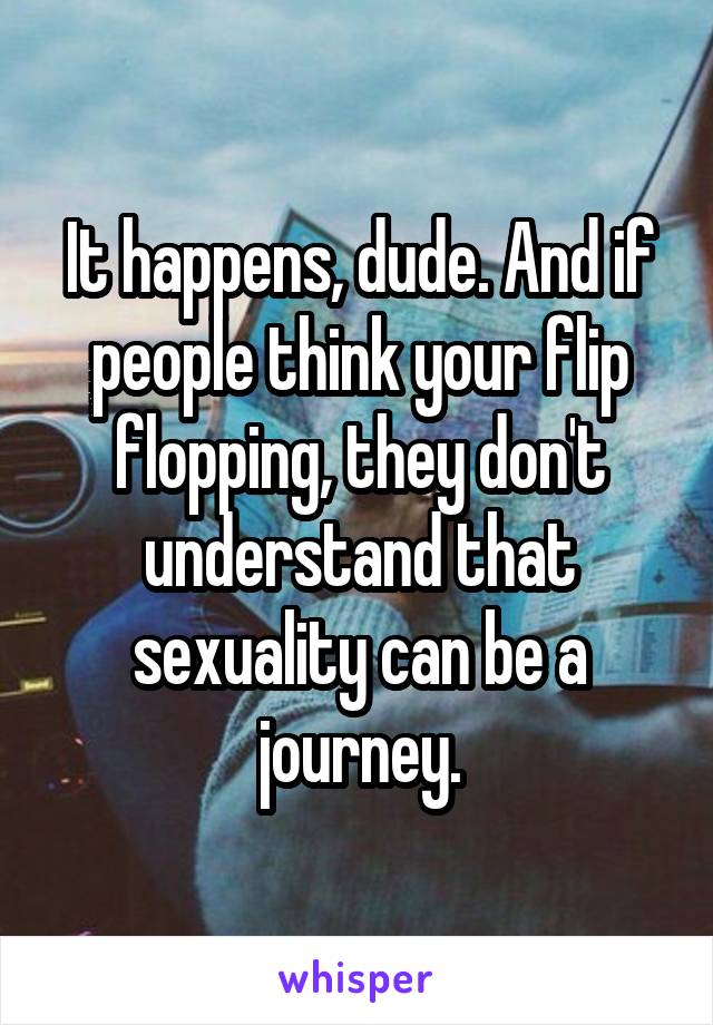 It happens, dude. And if people think your flip flopping, they don't understand that sexuality can be a journey.