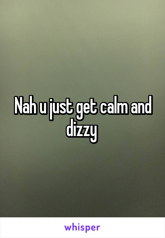 Nah u just get calm and dizzy 