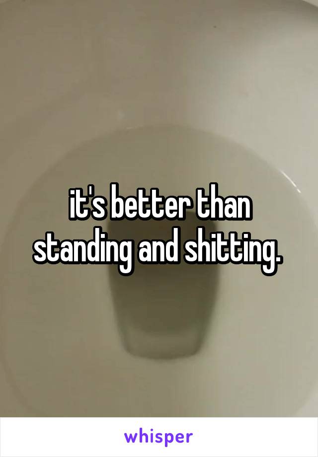 it's better than standing and shitting. 