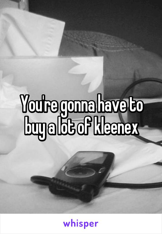 You're gonna have to buy a lot of kleenex