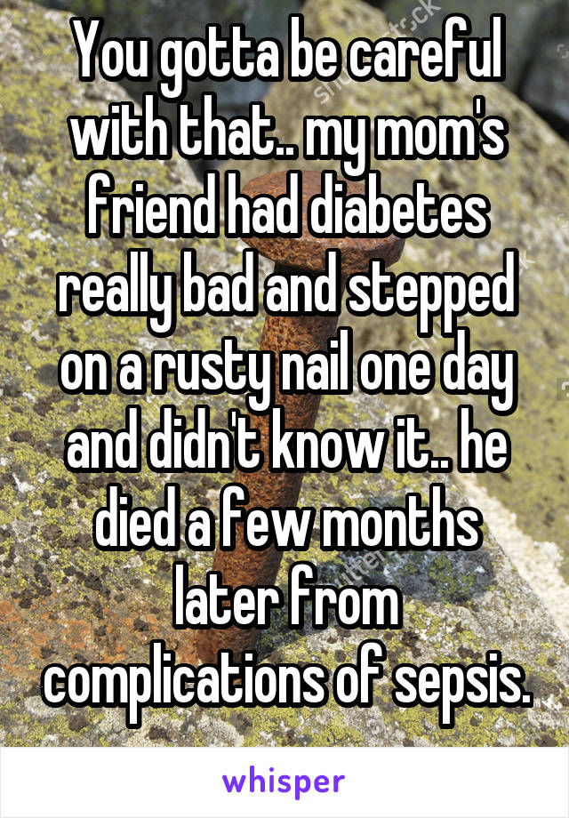 You gotta be careful with that.. my mom's friend had diabetes really bad and stepped on a rusty nail one day and didn't know it.. he died a few months later from complications of sepsis. 