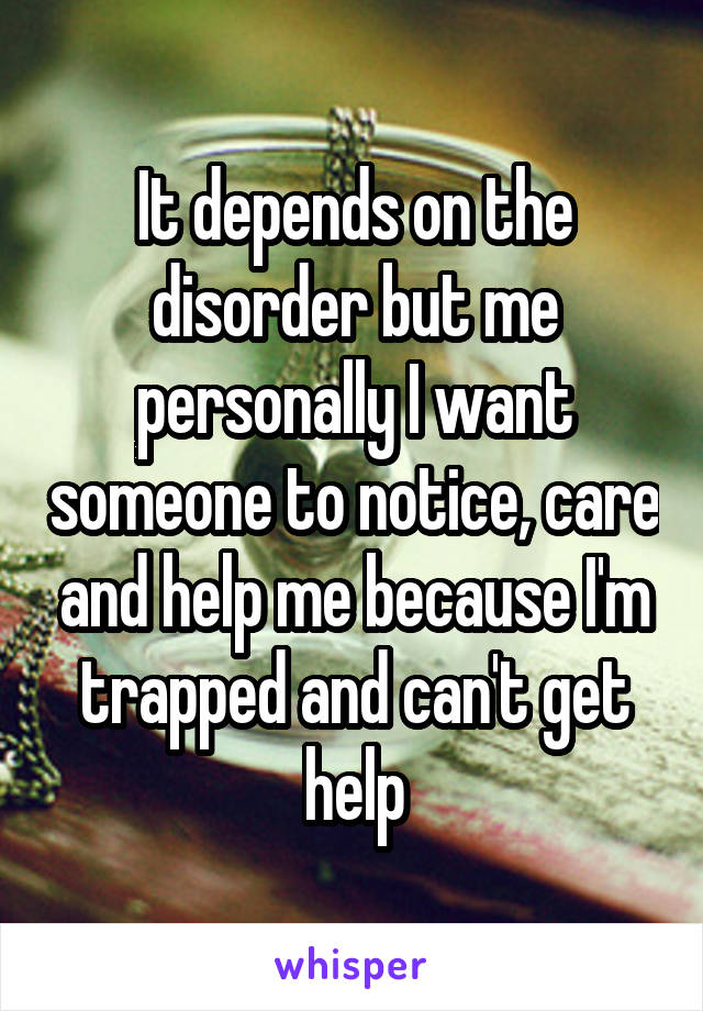 It depends on the disorder but me personally I want someone to notice, care and help me because I'm trapped and can't get help