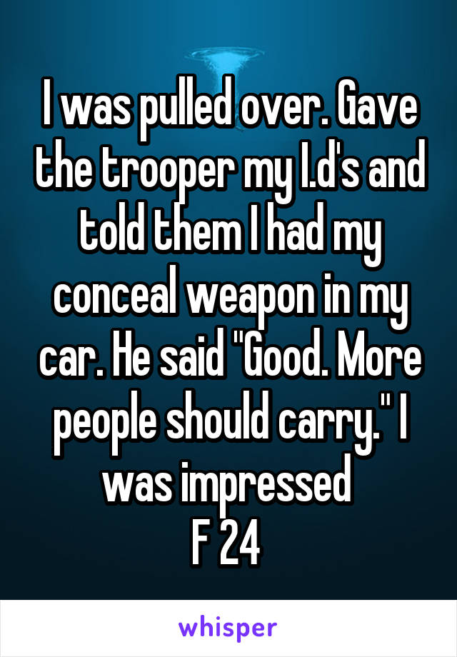 I was pulled over. Gave the trooper my I.d's and told them I had my conceal weapon in my car. He said "Good. More people should carry." I was impressed 
F 24 