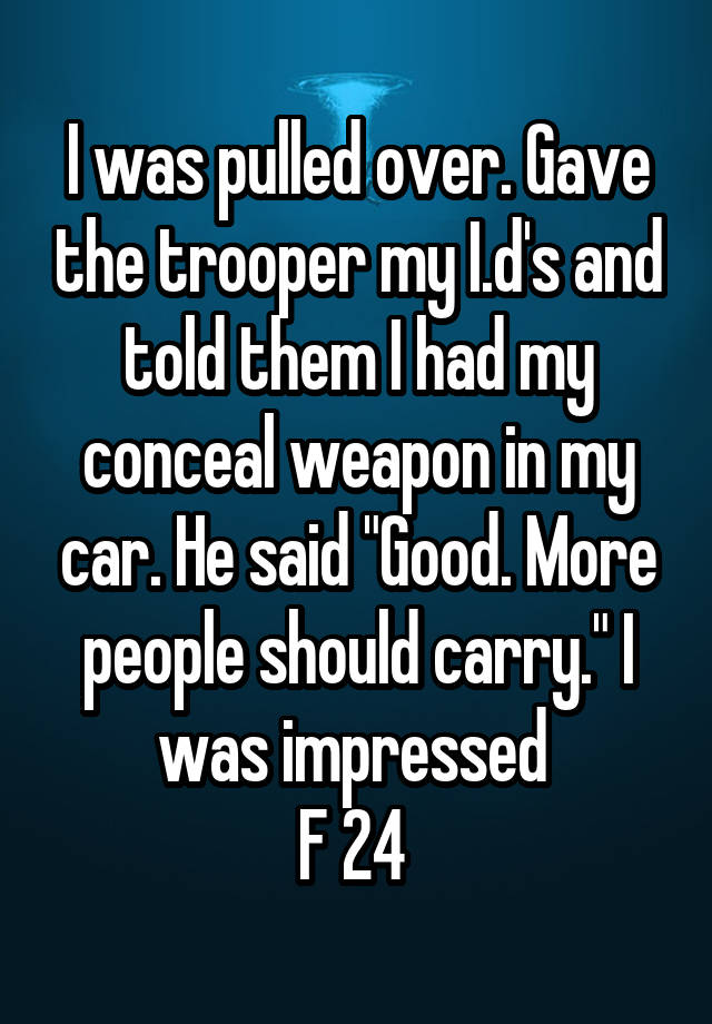 I was pulled over. Gave the trooper my I.d's and told them I had my conceal weapon in my car. He said "Good. More people should carry." I was impressed 
F 24 