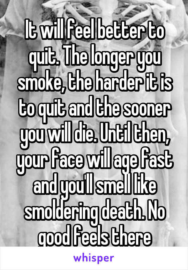 It will feel better to quit. The longer you smoke, the harder it is to quit and the sooner you will die. Until then, your face will age fast and you'll smell like smoldering death. No good feels there