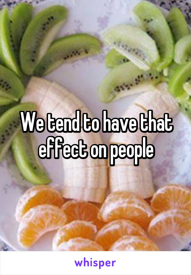We tend to have that effect on people