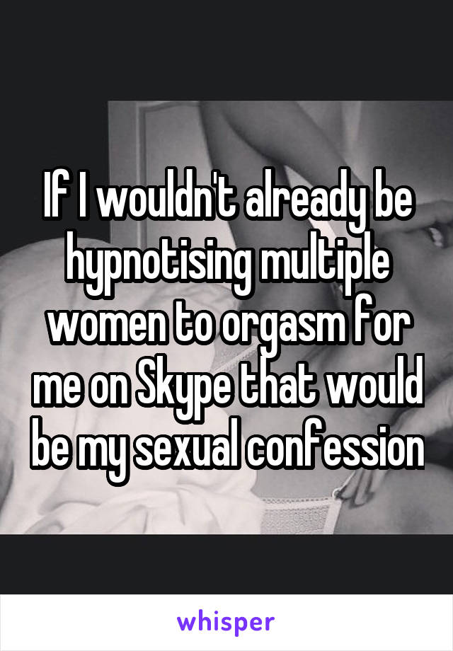 If I wouldn't already be hypnotising multiple women to orgasm for me on Skype that would be my sexual confession