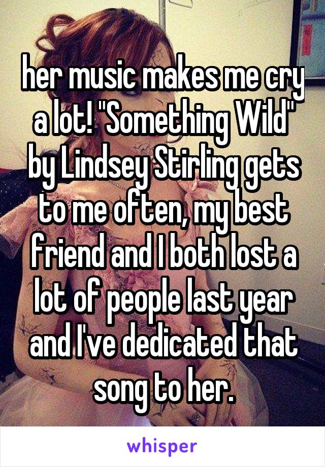 her music makes me cry a lot! "Something Wild" by Lindsey Stirling gets to me often, my best friend and I both lost a lot of people last year and I've dedicated that song to her.