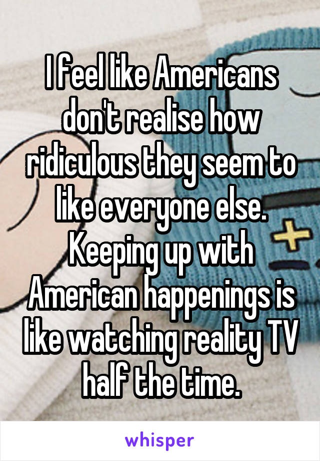 I feel like Americans don't realise how ridiculous they seem to like everyone else. Keeping up with American happenings is like watching reality TV half the time.