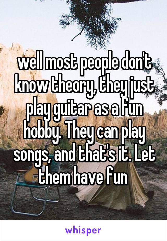 well most people don't know theory, they just play guitar as a fun hobby. They can play songs, and that's it. Let them have fun 