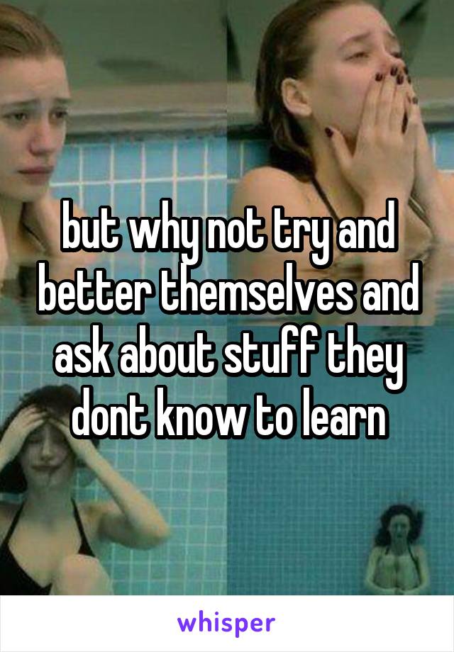 but why not try and better themselves and ask about stuff they dont know to learn