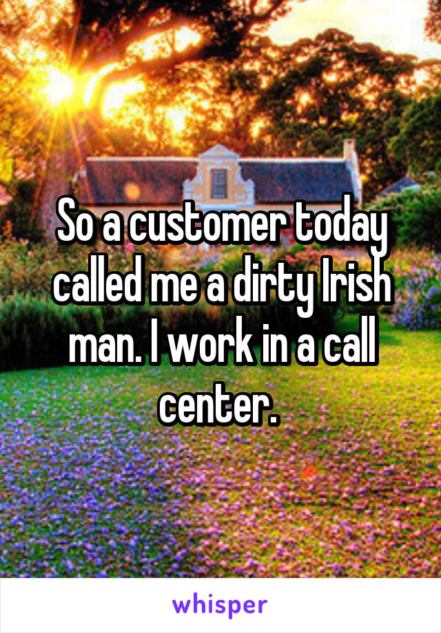 So a customer today called me a dirty Irish man. I work in a call center. 