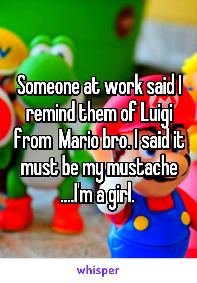 Someone at work said I remind them of Luigi from  Mario bro. I said it must be my mustache ....I'm a girl. 