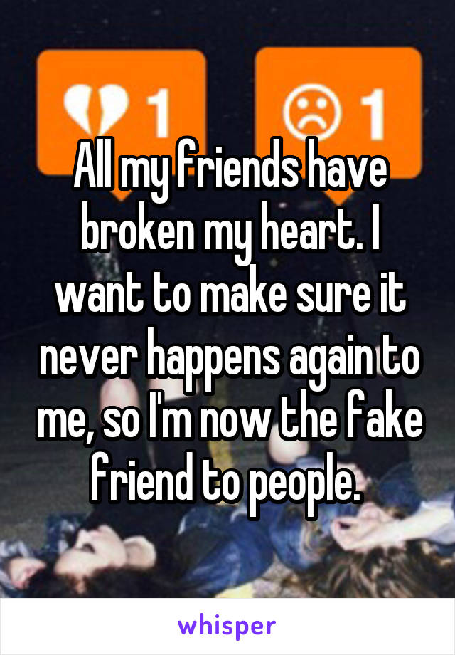 All my friends have broken my heart. I want to make sure it never happens again to me, so I'm now the fake friend to people. 
