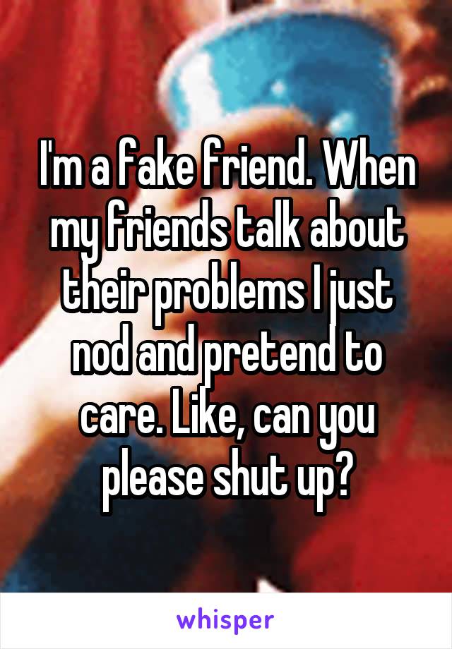 I'm a fake friend. When my friends talk about their problems I just nod and pretend to care. Like, can you please shut up?