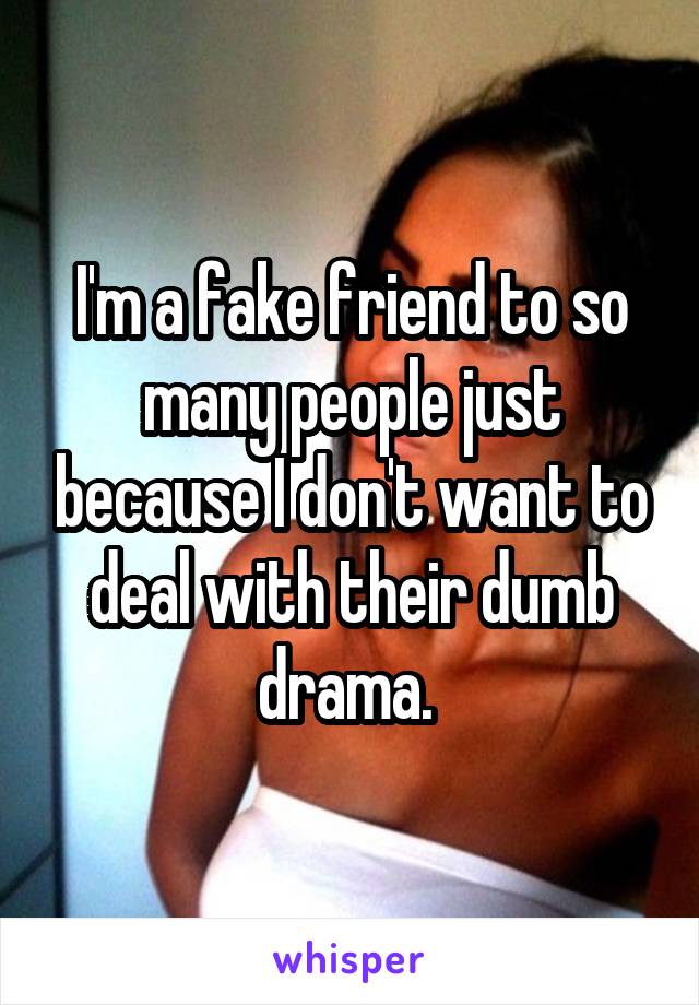 I'm a fake friend to so many people just because I don't want to deal with their dumb drama. 