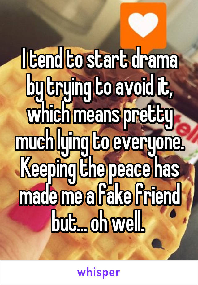 I tend to start drama by trying to avoid it, which means pretty much lying to everyone. Keeping the peace has made me a fake friend but... oh well. 