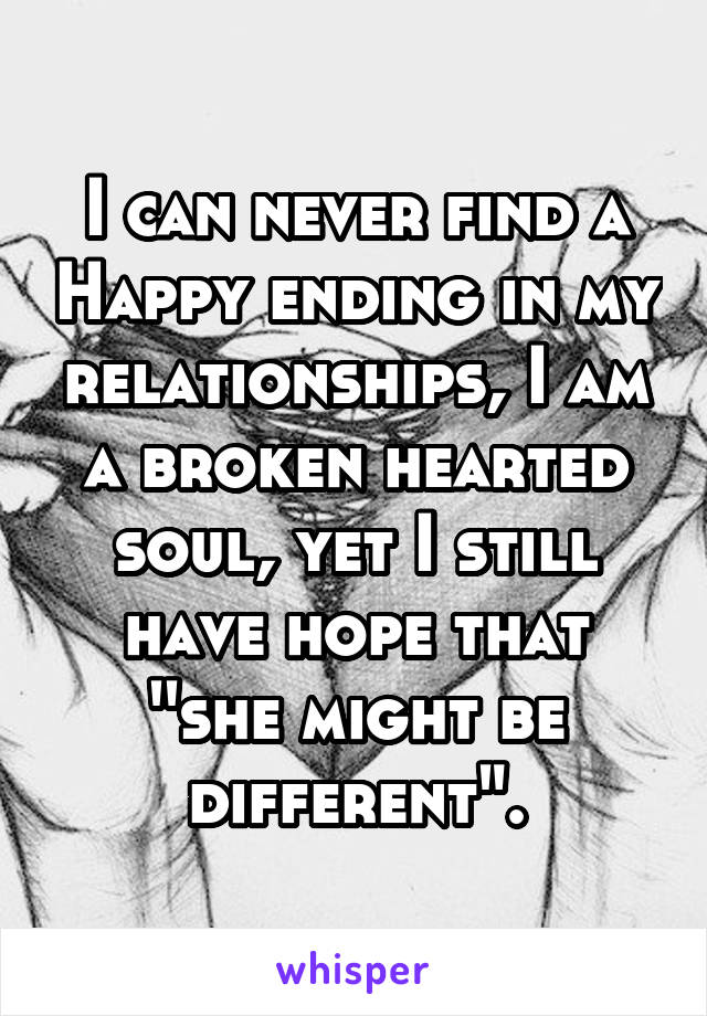 I can never find a Happy ending in my relationships, I am a broken hearted soul, yet I still have hope that ''she might be different".