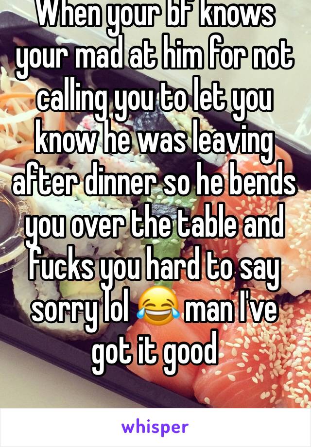 When your bf knows your mad at him for not calling you to let you know he was leaving after dinner so he bends you over the table and fucks you hard to say sorry lol 😂 man I've got it good 