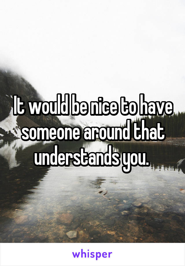 It would be nice to have someone around that understands you. 