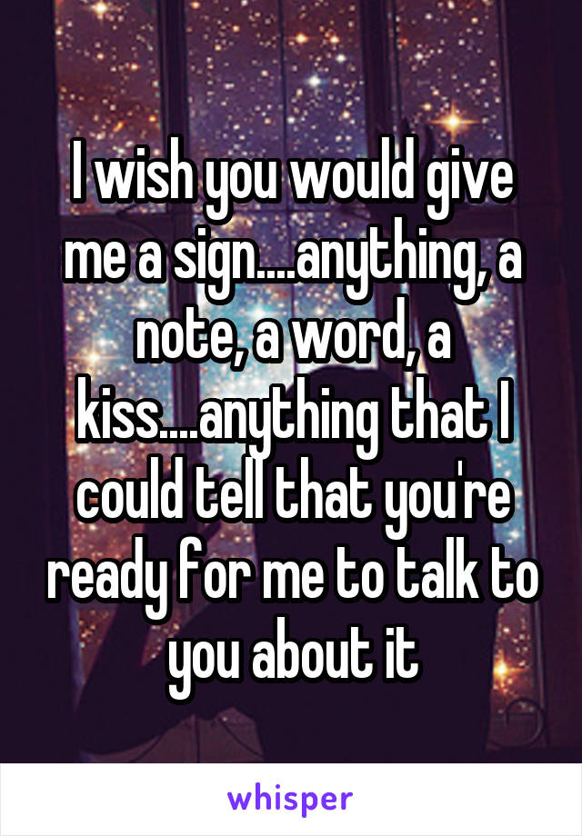 I wish you would give me a sign....anything, a note, a word, a kiss....anything that I could tell that you're ready for me to talk to you about it