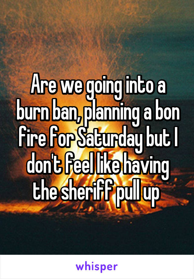 Are we going into a burn ban, planning a bon fire for Saturday but I don't feel like having the sheriff pull up 