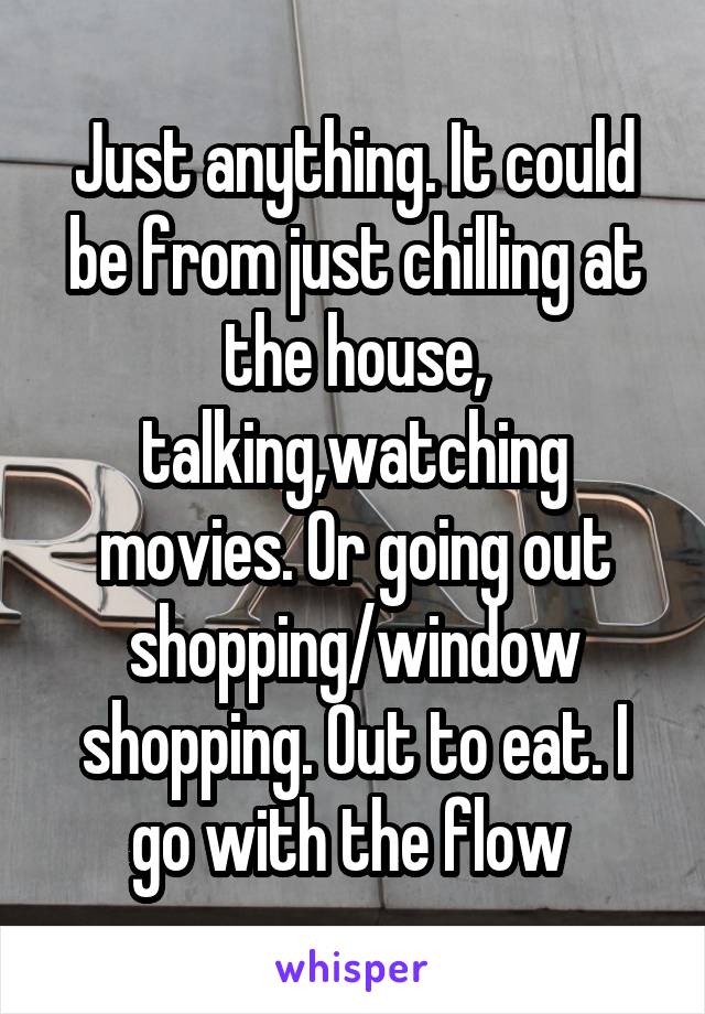 Just anything. It could be from just chilling at the house, talking,watching movies. Or going out shopping/window shopping. Out to eat. I go with the flow 