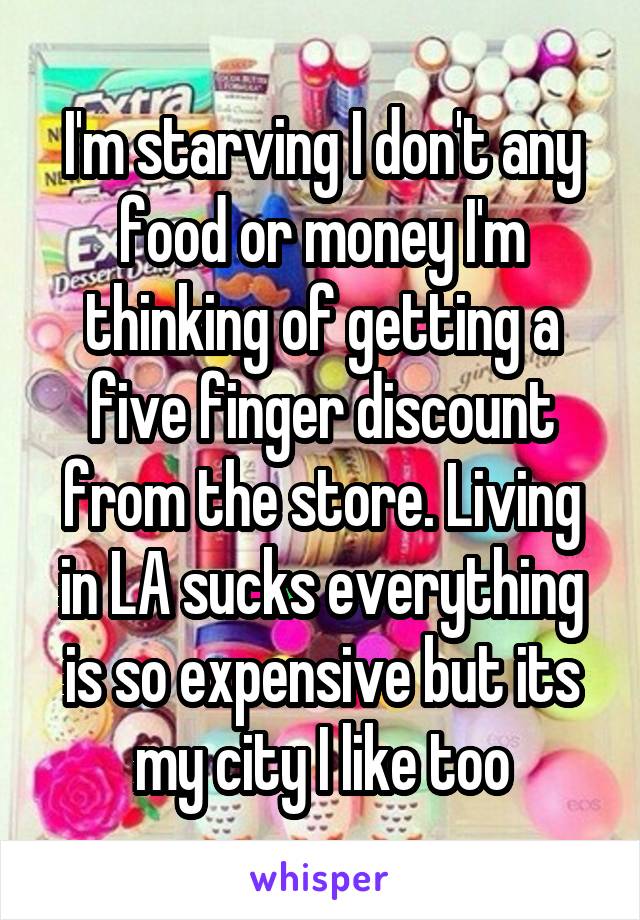 I'm starving I don't any food or money I'm thinking of getting a five finger discount from the store. Living in LA sucks everything is so expensive but its my city I like too