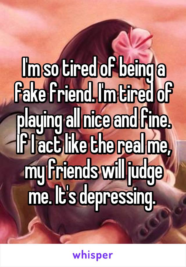 I'm so tired of being a fake friend. I'm tired of playing all nice and fine. If I act like the real me, my friends will judge me. It's depressing. 