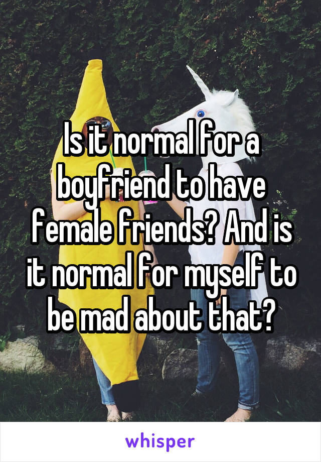 Is it normal for a boyfriend to have female friends? And is it normal for myself to be mad about that?
