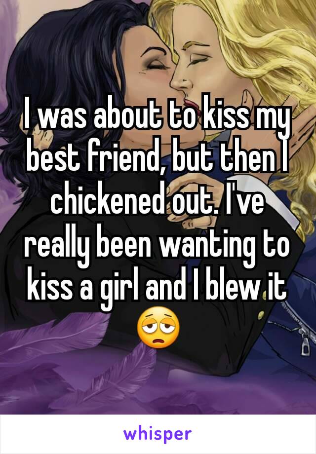 I was about to kiss my best friend, but then I chickened out. I've really been wanting to kiss a girl and I blew it 😩