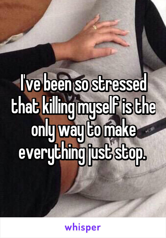 I've been so stressed that killing myself is the only way to make everything just stop. 