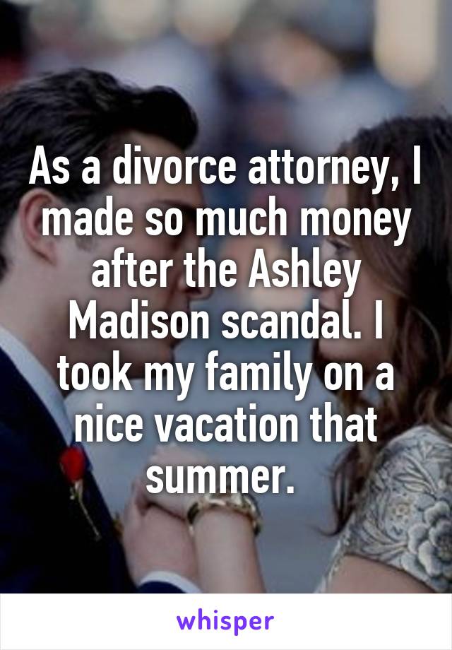 As a divorce attorney, I made so much money after the Ashley Madison scandal. I took my family on a nice vacation that summer. 