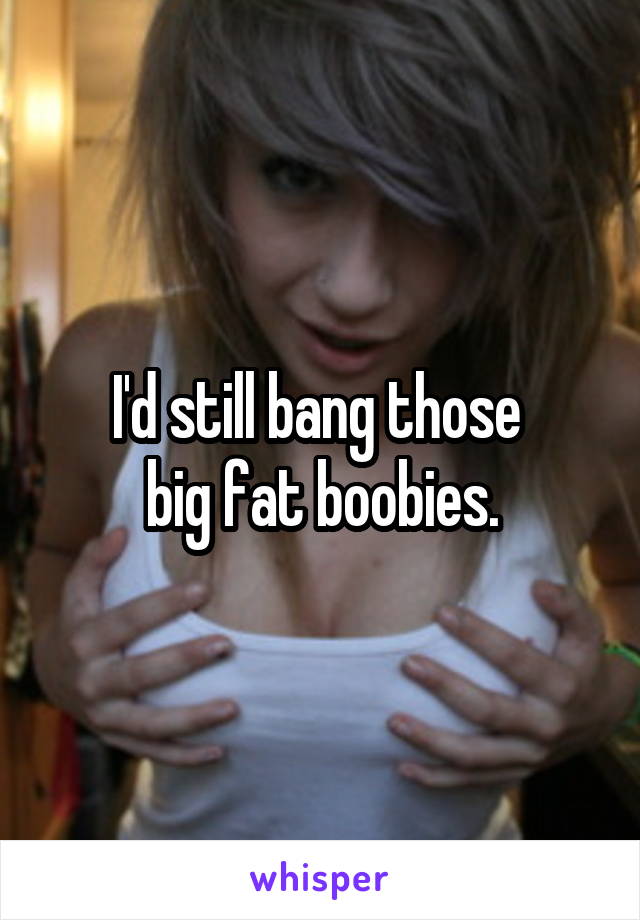 I'd still bang those 
big fat boobies.