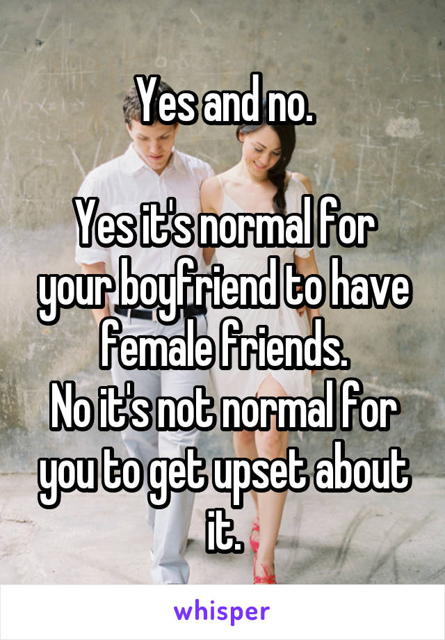 Yes and no.

Yes it's normal for your boyfriend to have female friends.
No it's not normal for you to get upset about it.